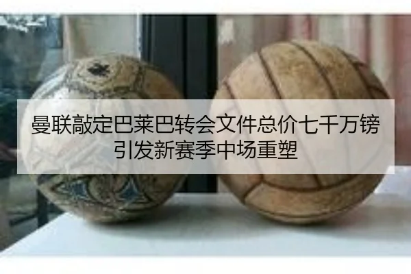 曼联敲定巴莱巴转会文件总价七千万镑引发新赛季中场重塑（yaxin）