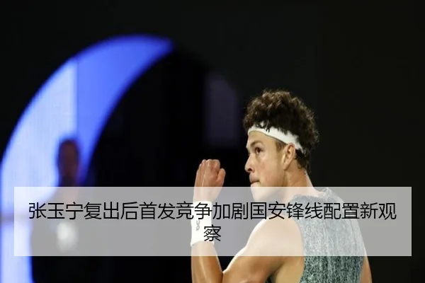 张玉宁复出后首发竞争加剧国安锋线配置新观察(yaxin)